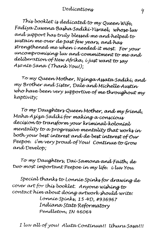Thiy booklet iy dedicated, to-my Queen Wife, Fadiya Zuwena Basha Sadiki-Yisrael, whose luy Md/mpmmwbhuedmmhdpad/w sustainy me over de past few yeary, and hay Rrengthened me when i needed it most. For your delberation of New Afrikay ijust want to-say Asante Sana (Thank Youd);  Tormy Queen Mother, Nzinga Assatww Sadiki; and my Brother and, Sister, Dale and Michelle Austin who-have been very supportive of me throughout my  To-my Daughtery Queen Mother, and my friend, Maha Aziza Sadiki for making a consciows mentulity to-aprogressive mentulity that work in both your best interest and de best interest of Our Peepoe: mvvery proud.of Yow! Continue to-Grow and Develop;  To my Daughters, Dai-Samona and, Faith, de two- most importunt Peepoe in my life. oluv You  Special thanky to- Lonnie Spinks for draring de cover awt for thiy booklet: Anyone wishing to- contact him about doing artwork should write:  Lonnie Spinks, 15-4D, #936967 Indiana State Reformatory Pendleton; IN 46064  I v adl of yow! Alutw Continuad! Uhwrw Sasad!l 
